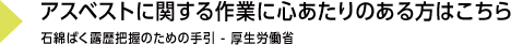 アスベストに関する作業に心あたりのある方はこちら 『石綿ばく露歴把握のための手引 - 厚生労働省