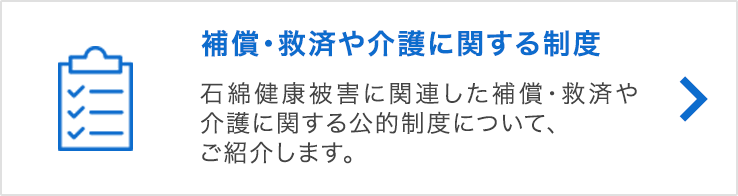 補償・救済や介護に関する制度 石綿健康被害に関連した補償・救済や介護に関する公的制度について、ご紹介します。