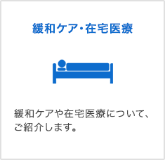 緩和ケア・在宅医療 緩和ケアや在宅医療について、ご紹介します。