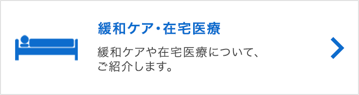 緩和ケア・在宅医療 緩和ケアや在宅医療について、ご紹介します。