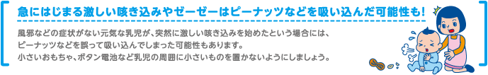 急にはじまる激しい咳き込みやゼーゼーはピーナッツなどを吸い込んだ可能性も！風邪などの症状がない元気な乳児が、突然に激しい咳き込みを始めたという場合には、ピーナッツなどを誤って吸い込んでしまった可能性もあります。小さいおもちゃ、ボタン電池など乳児の周囲に小さいものを置かないようにしましょう。