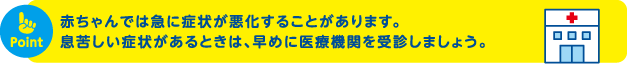 赤ちゃんでは急に症状が悪化することがあります。息苦しい症状があるときは、早めに医療機関を受診しましょう。