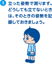 1.立った姿勢で測ります。どうしても立てないときは、そのときの姿勢を記録しておきましょう。