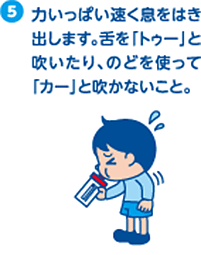 5.力いっぱい速く息をはき出します。舌を「トゥー」と吹いたり、のどを使って「カー」と吹かないこと。