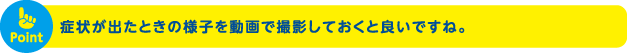 症状が出たときの様子を動画で撮影しておくと良いですね。