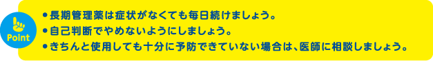 長期管理薬は症状がなくても毎日続けましょう。自己判断でやめないようにしましょう。きちんと使用しても十分に予防できていない場合は、医師に相談しましょう。