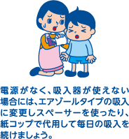 電源がなく、吸入器が使えない場合には、エアゾールタイプの吸入に変更しスペーサーを使ったり、紙コップで代用して毎日の吸入を続けましょう。