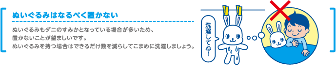 ぬいぐるみもダニのすみかとなっている場合が多いため、置かないことが望ましいです。ぬいぐるみを持つ場合はできるだけ数を減らしてこまめに洗濯しましょう。