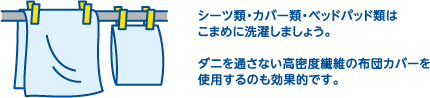 シーツ類・カバー類・ベッドパッド類はこまめに洗濯しましょう。ダニを通さない高密度繊維の布団カバーを使用するのも効果的です。