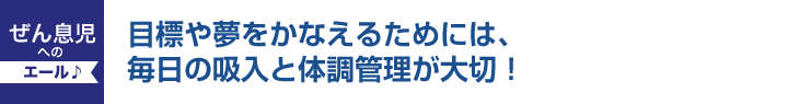 目標や夢をかなえるためには毎日の吸入と体調管理が大切！