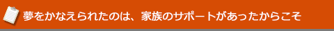 夢をかなえられたのは、家族のサポートがあったからこそ