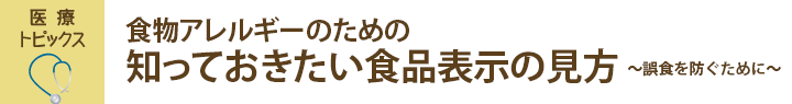 医療トピックス　食物アレルギーのための知っておきたい食品表示の見方～誤食を防ぐために～