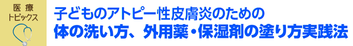 医療トピックス　子どものアトピー性皮膚炎のための体の洗い方、外用薬・保湿剤の塗り方実践法