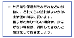 ※外用薬や保湿剤それぞれをどの部位に、どれくらい塗ればよいかは、主治医の指示に従います。指示がわかりづらい場合や、指示がない場合は、質問してきちんと確認をしておきましょう。