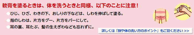 軟膏を塗るときは、体を洗うときと同様、以下のことに注意！◆ひじ、ひざ、わきの下、おしりの下などは、しわを伸ばして塗る。◆指のしわは、片方をグー、片方をパーにして。◆耳の裏、耳たぶ、髪の生えぎわなども忘れずに。