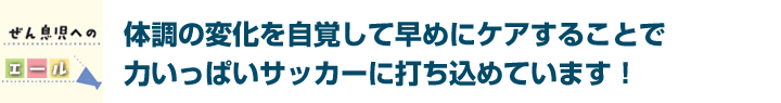 体調の変化を自覚して早めにケアすることで力いっぱいサッカーに打ち込めています！