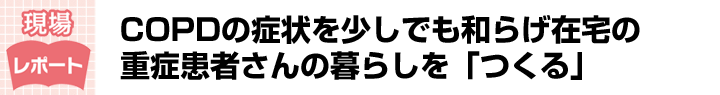 COPDの症状を少しでも和らげ在宅の重症患者さんの暮らしを「つくる」