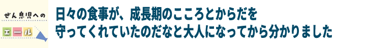 日々の食事が、成長期のこころとからだを守ってくれていたのだなと大人になってから分かりました！