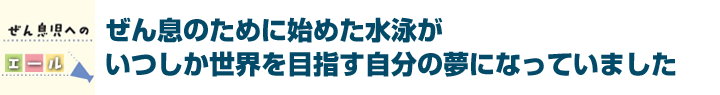 ぜん息のために始めた水泳がいつしか世界を目指す自分の夢になっていました