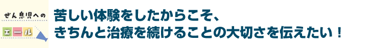 苦しい体験をしたからこそ、きちんと治療を続けることの大切さを伝えたい！