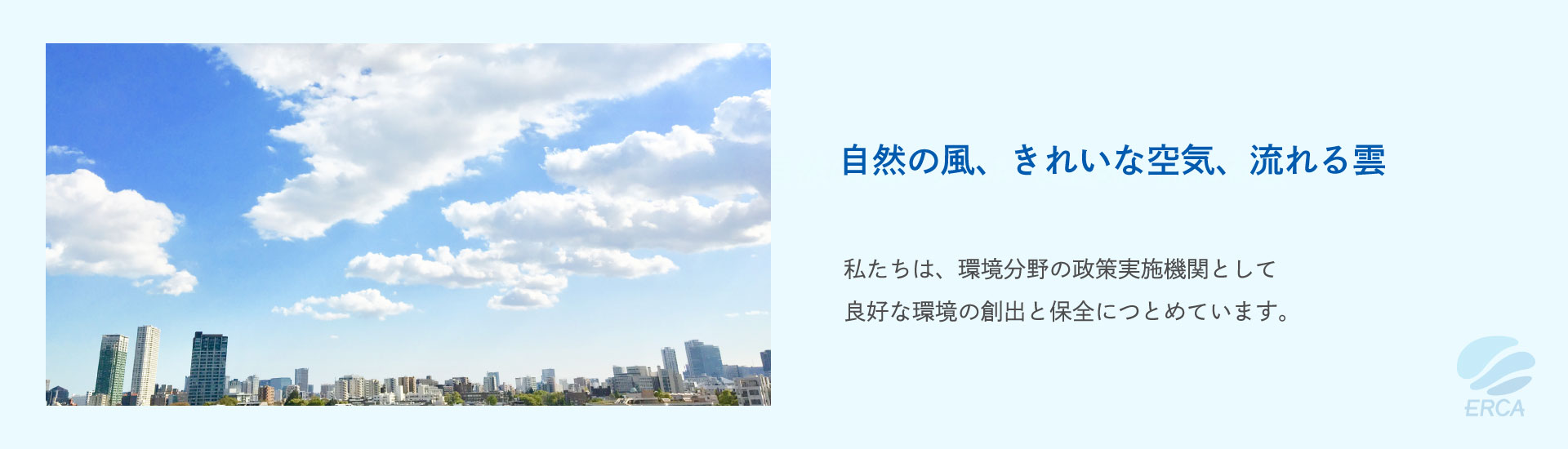 自然の風、きれいな空気、流れる雲 私たちは、環境分野の政策実施機関として良好な環境の創出と保全につとめています。