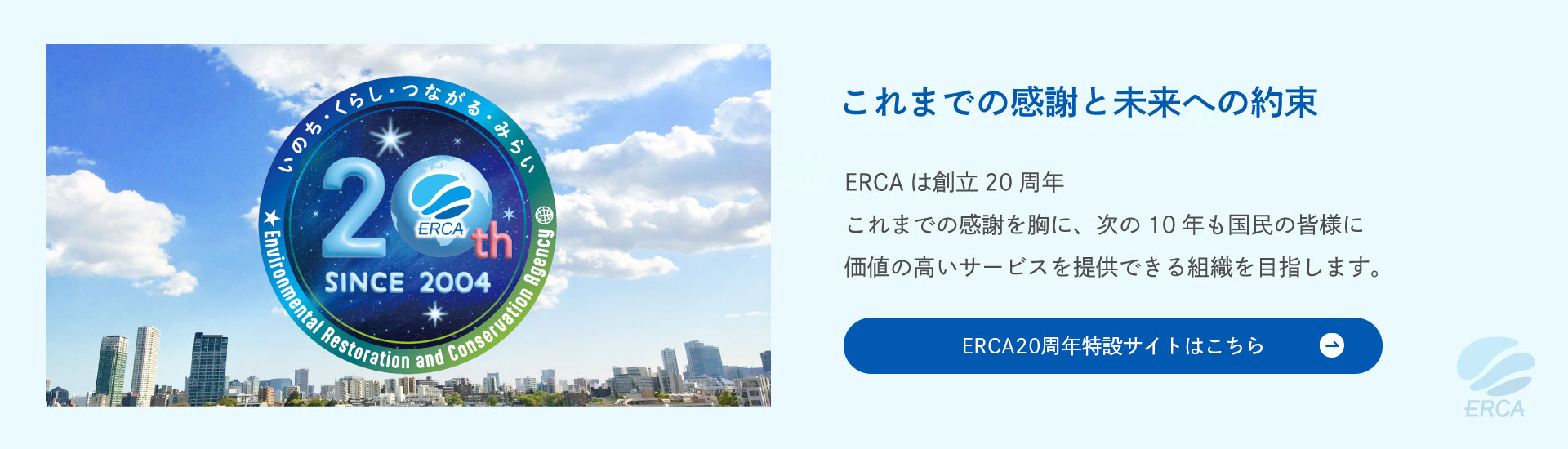 これまでの感謝と未来への約束 ERCAは創立20周年 これまでの感謝を胸に、次の10年も国民の皆様に価値の高いサービスを提供できる組織を目指します。　ERCA20周年特設サイトはこちら