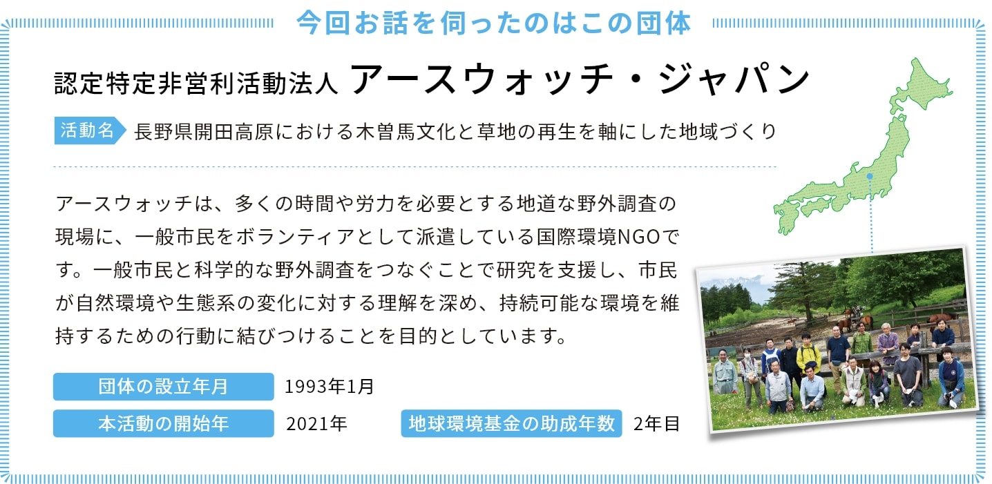 今回お話を伺ったのはこの団体 認定特定非営利活動法人 アースウォッチ・ジャパン 活動名　長野県開田高原における木曽馬文化と草地の再生を軸にした地域づくり アースウォッチは、多くの時間や労力を必要とする地道な野外調査の現場に、一般市民をボランティアとして派遣している国際環境NGOです。一般市民と科学的な野外調査をつなぐことで研究を支援し、市民が自然環境や生態系の変化に対する理解を深め、持続可能な環境を維持するための行動に結びつけることを目的としています。 団体の設立年月　1993年1月 本活動の開始年　2021年 地球環境基金の助成年数　2年