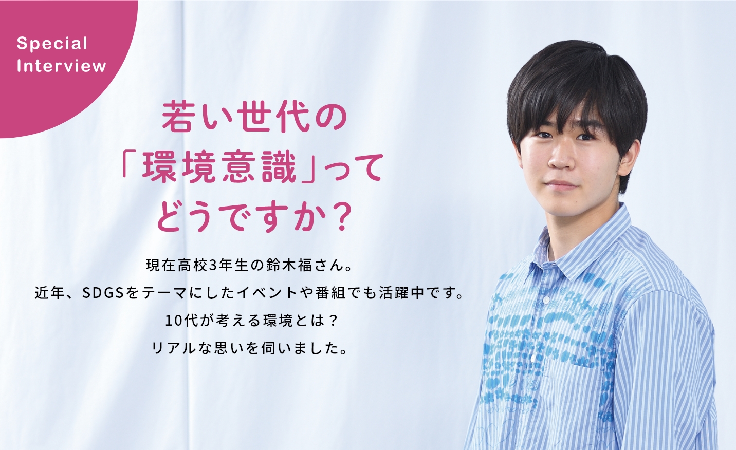 Special Interview 若い世代の「環境意識」ってどうですか？現在高校3年生の鈴木福さん。近年、SEGsをテーマにしたイベントや番組でも活躍中です。10台が考える環境とは？リアルな思いを伺いました。