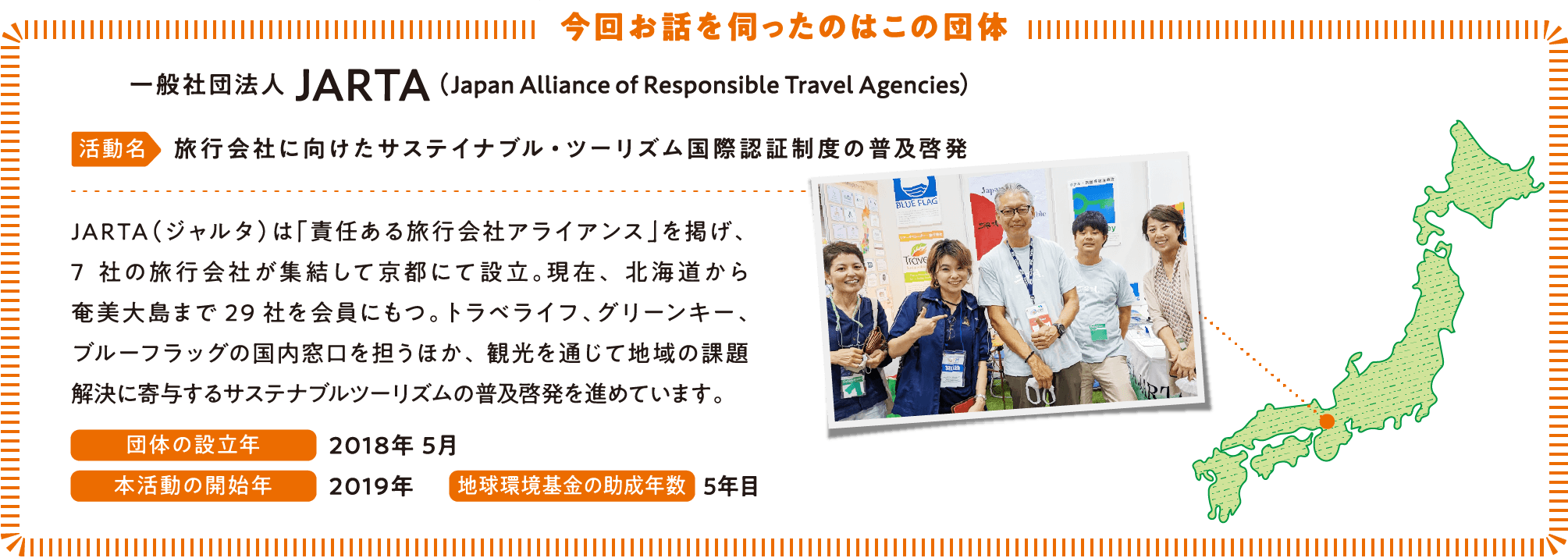 今回お話を伺ったのはこの団体 JARTA（Japan Alliance of Responsible Travel Agencies） 活動名　旅行会社に向けたサステイナブル・ツーリズム国際認証制度の普及啓発　JARTA（ジャルタ）は「責任ある旅行会社アライアンス」を掲げ、7社の旅行会社が集結して京都にて設立。現在、北海道から奄美大島まで29社を会員にもつ。トラベライフ、グリーンキー、ブルーフラッグの国内窓口を担うほか、観光を通じて地域の課題解決に寄与するサステナブルツーリズムの普及啓発を進めています。