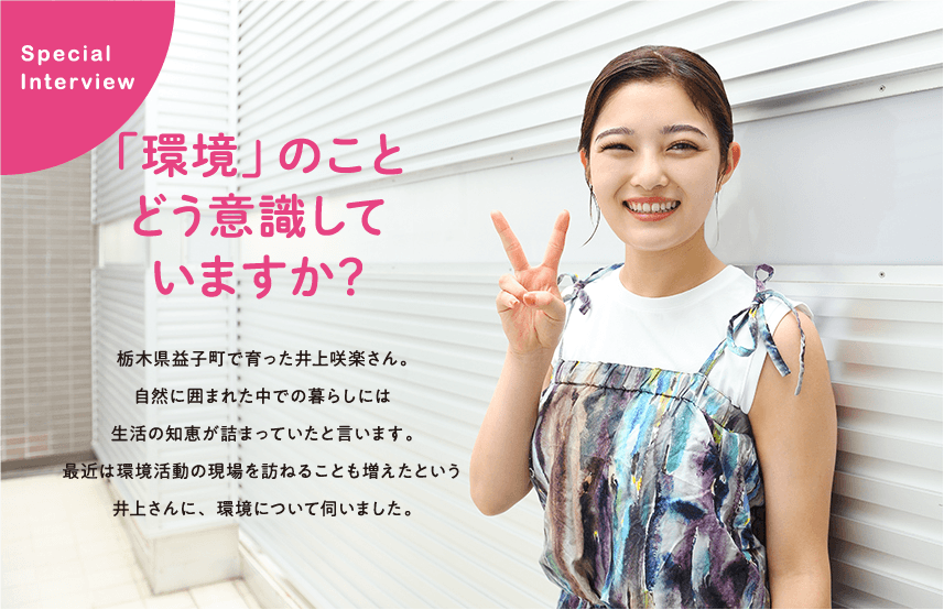 栃木県益子町で育った井上咲楽さん。自然に囲まれた中での暮らしには生活の知恵が詰まっていたと言います。最近は環境活動の現場を訪ねることも増えたという井上さんに、環境について伺いました。