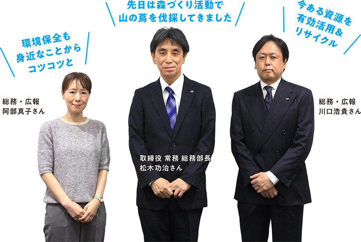 総務・広報 阿部真子さん「環境保全も身近なことからコツコツと」取締役 常務 総務部長 松木功治さん「先日は森づくり活動で山の蔦を伐採してきました」総務・広報 川口浩貴さん「今ある資源を有効活用＆リサイクル」