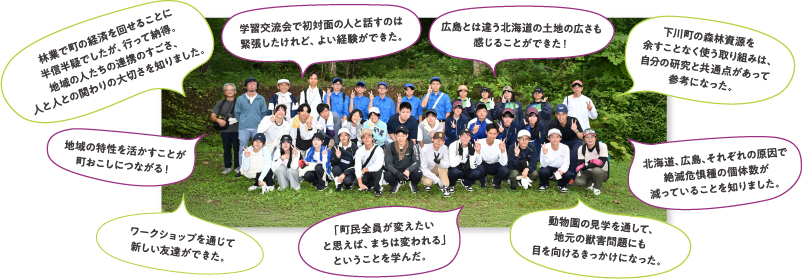 「林業で町の経済を回せることに半信半疑でしたが、行って納得。地域の人たちの連携のすごさ、人と人との関わりの大切さを知りました。」「学習交流会で初対面の人と話すのは緊張したけれど、よい経験ができた。」「広島とは違う北海道の土地の広さも感じることができた！」「下川町の森林資源を余すことなく使う取り組みは、自分の研究と共通点があって参考になった。」「北海道、広島、それぞれの原因で絶滅危惧種の個体数が減っていることを知りました。」「動物園の見学を通して、地元の獣害問題にも目を向けるきっかけになった。」「「町民全員が変えたいと思えば、まちは変われる」ということを学んだ。」「ワークショップを通じて新しい友達ができた。」「地域の特性を活かすことが町おこしにつながる！」