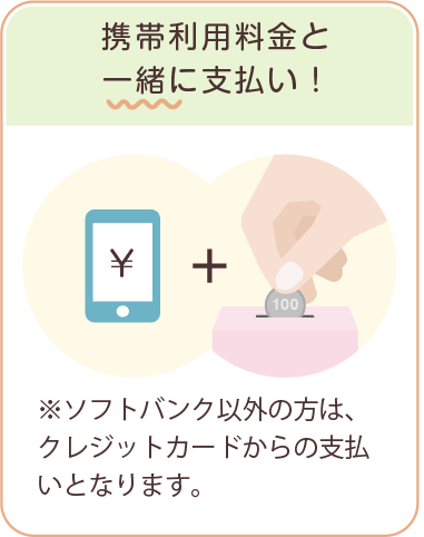 携帯利用料金と一緒に支払い！　※ソフトバンク以外の方は、クレジットカードからの支払いとなります。