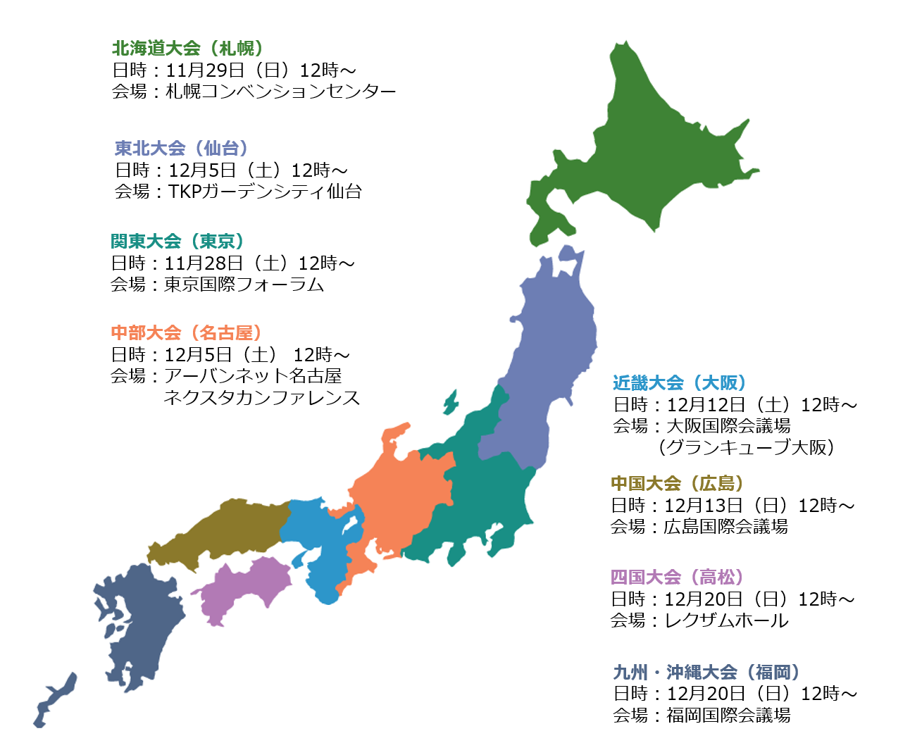 日本地図の色分けに対応した地域別の大会スケジュール一覧。
						・北海道大会（札幌）：11月29日（日）12時〜、札幌コンベンションセンター
						・東北大会（仙台）：12月5日（土）12時〜、TKPガーデンシティ仙台
						・関東大会（東京）：11月28日（土）12時〜、東京国際フォーラム
						・中部大会（名古屋）：12月5日（土）12時〜、アーバンネット名古屋 ネクスタカンファレンス
						・近畿大会（大阪）：12月12日（土）12時〜、大阪国際会議場（グランキューブ大阪）
						・中国大会（広島）：12月13日（日）12時〜、広島国際会議場
						・四国大会（高松）：12月20日（日）12時〜、レクザムホール
						・九州・沖縄大会（福岡）：12月20日（日）12時〜、福岡国際会議場
