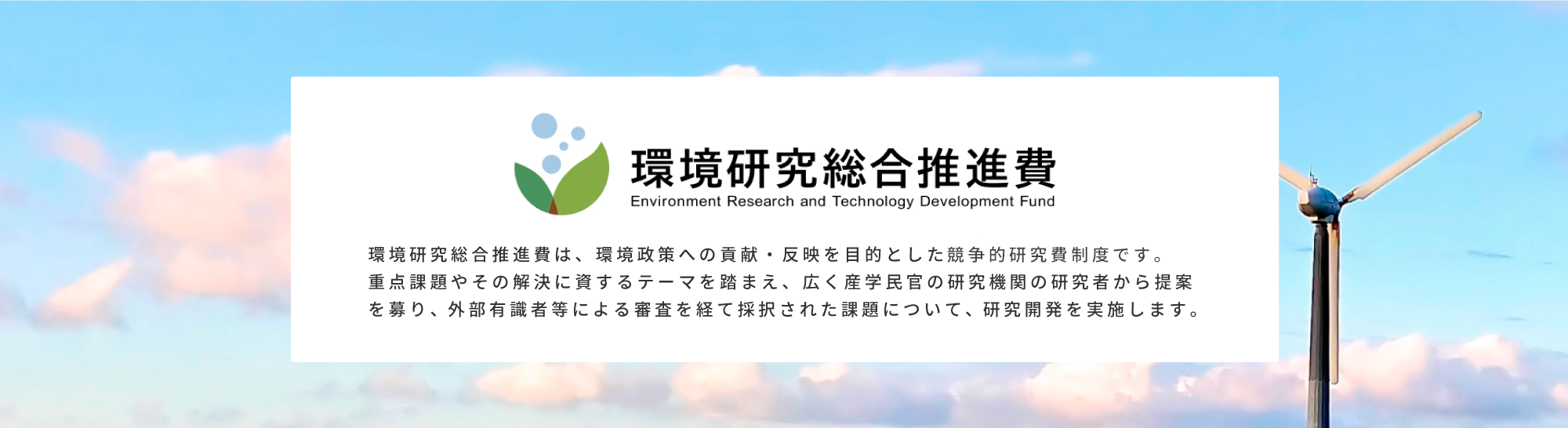 環境研究総合推進費は、環境政策への貢献・反映を目的とした競争的研究資金制度です。重点課題やその解決に資するテーマを踏まえ、広く産学民官の研究期間の研究者から提案を募り、外部有識者等による審査を経て採択された課題について、研究開発を実施します。