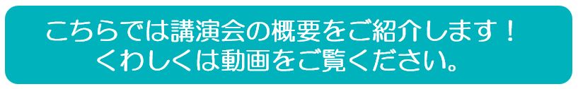 こちらでは講演会の概要をご紹介します！くわしくは動画をご覧ください