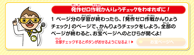 発作ゼロ作戦かんりょうチェックをわすれずに！1ページ分の学習が終わったら、「発作ゼロ作戦かんりょうチェック」のページで、かんりょうチェックをしよう。全部のページが終わると、お宝ページへのとびらが開くよ！　全部チェックするとボタンがおせるようになるよ！