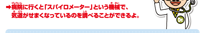 病院に行くと「スパイロメーター」という機械で、気道がせまくなっているのを調べることができるよ。