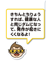 きちんとちりょうすれば、健康な人と同じダムになって、発作が起きにくくなるよ！