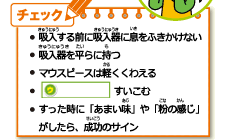 ・吸入する前に吸入器に息をふきかけない・吸入器を平らにもつ・マウスピースは軽くくわえる・ウすいこむ・すったときに「あまい味」や「粉の感じ」がしたら、成功のサイン