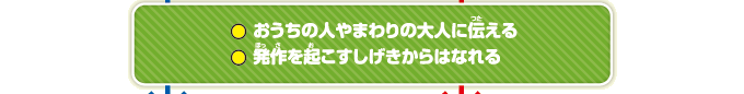 おうちの人やまわりの大人に伝える　発作を起こすしげきからはなれる