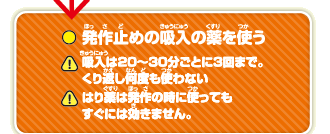 発作止めの吸入の薬を使う　吸入は20～30分ごとに3回まで。くり返し何度も使わない　はり薬は発作の時に使ってもすぐには効きません。