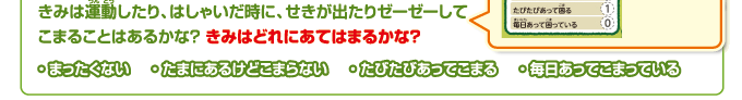 きみは運動したり、はしゃいだ時に、せきが出たりゼーゼーしてこまることはあるかな？ きみはどれにあてはまるかな？・ まったくない・ たまにあるけどこまらない・ たびたびあってこまる・ 毎日あってこまっている