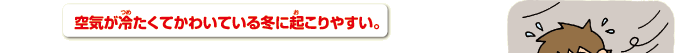 空気が冷たくてかわいている冬に起こりやすい。