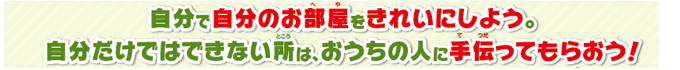 自分で自分のお部屋をきれいにしよう。自分だけではできない所は、おうちの人に手伝ってもらおう！