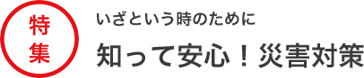 特集 いざという時のために知って安心！災害対策